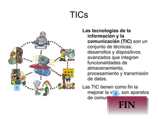 TICs Las tecnologías de la información y la comunicación (TIC)  son un conjunto de técnicas, desarrollos y dispositivos avanzados que integran funcionalidades de almacenamiento, procesamiento y transmisión de datos. Las TIC tienen como fin la mejorar la vida, son aparatos de comunicacion. 