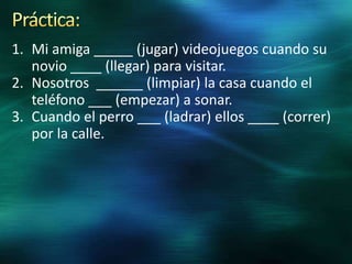 1. Mi amiga _____ (jugar) videojuegos cuando su
novio ____ (llegar) para visitar.
2. Nosotros ______ (limpiar) la casa cuando el
teléfono ___ (empezar) a sonar.
3. Cuando el perro ___ (ladrar) ellos ____ (correr)
por la calle.

 