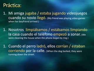 1. Mi amiga jugaba / estaba jugando videojuegos
cuando su novio llegó. (My friend was playing video games
when her boyfriend arrived.)

1. Nosotros limpiábamos / estábamos limpiando
la casa cuando el teléfono empezó a sonar. (We
were cleaning the house when the phone began to ring.)

1. Cuando el perro ladró, ellos corrían / estaban
corriendo por la calle. (When the dog barked, they were
running down the street.

 