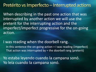 When describing in the past one action that was
interrupted by another action we will use the
preterit for the interrupting action and the
imperfect/imperfect progressive for the on-going
action.

I was reading when the doorbell rang.
In this sentence the on-going action = I was reading (imperfect)
That action was interrupted by = the doorbell rang (preterit)

Yo estaba leyendo cuando la campana sonó.
Yo leía cuando la campana sonó.

 