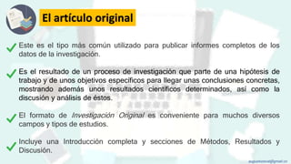 El artículo original
Este es el tipo más común utilizado para publicar informes completos de los
datos de la investigación.
Es el resultado de un proceso de investigación que parte de una hipótesis de
trabajo y de unos objetivos específicos para llegar unas conclusiones concretas,
mostrando además unos resultados científicos determinados, así como la
discusión y análisis de éstos.
El formato de Investigación Original es conveniente para muchos diversos
campos y tipos de estudios.
Incluye una Introducción completa y secciones de Métodos, Resultados y
Discusión.
augustozaval@gmail.co
 