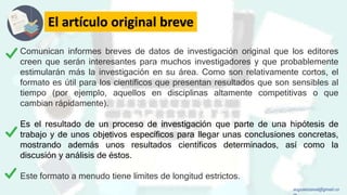 El artículo original breve
Comunican informes breves de datos de investigación original que los editores
creen que serán interesantes para muchos investigadores y que probablemente
estimularán más la investigación en su área. Como son relativamente cortos, el
formato es útil para los científicos que presentan resultados que son sensibles al
tiempo (por ejemplo, aquellos en disciplinas altamente competitivas o que
cambian rápidamente).
Es el resultado de un proceso de investigación que parte de una hipótesis de
trabajo y de unos objetivos específicos para llegar unas conclusiones concretas,
mostrando además unos resultados científicos determinados, así como la
discusión y análisis de éstos.
Este formato a menudo tiene límites de longitud estrictos.
augustozaval@gmail.co
 