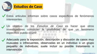 Estudios de Caso
Estos artículos informan sobre casos específicos de fenómenos
interesantes.
Un objetivo de los Estudios de Caso es hacer que otros
investigadores conozcan la posibilidad de que un fenómeno
específico pueda ocurrir.
Adecuado para la exposición, descripción y discusión de casos muy
inusuales o infrecuentes, observadas en un individuo o un grupo
pequeño de individuos; suele incluir su posible tratamiento o
intervención
augustozaval@gmail.co
 