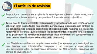 El artículo de revisión
Proporcionan un resumen amplio de la investigación sobre un cierto tema, y una
perspectiva sobre el estado y perspectivas futuras del campo científico.
Texto que de forma completa, estructurada y sencilla aporta una visión general
sobre un tema desde todas sus posibles perspectivas, ofreciendo una síntesis de
los conocimientos actuales disponibles al respecto; suele hablarse de revisiones
narrativas o literarias (que sintetizan los conocimientos mediante una selección
de lo publicado) de revisiones sistemáticas (que sintetizan los conocimientos a
partir de una identificación exhaustiva de lo publicado)
Las Revisiones suelen ser ampliamente leídas (por ejemplo, por investigadores
que buscan una introducción completa a un campo) y muy citadas.
Las Revisiones citan generalmente alrededor de 100 artículos primarios del
campo de investigación. augustozaval@gmail.co
 