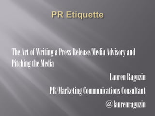 The Art of Writing a Press Release/Media Advisory and Pitching the Media 
Lauren Raguzin 
PR/Marketing Communications Consultant 
@laurenraguzin  