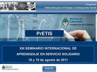 Programa
                Educación para el Trabajo y la Integración Social




           PrETIS

 XIII SEMINARIO INTERNACIONAL DE
APRENDIZAJE EN SERVICIO SOLIDARIO
      18 y 19 de agosto de 2011

                PrETIS
 