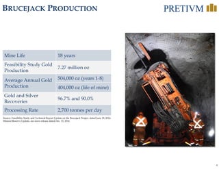 6
BRUCEJACK PRODUCTION
Source: Feasibility Study and Technical Report Update on the Brucejack Project, dated June 19, 2014;
Mineral Reserve Update, see news release dated Dec. 15, 2016.
Mine Life 18 years
Feasibility Study Gold
Production
7.27 million oz
Average Annual Gold
Production
504,000 oz (years 1-8)
404,000 oz (life of mine)
Gold and Silver
Recoveries
96.7% and 90.0%
Processing Rate 2,700 tonnes per day
 