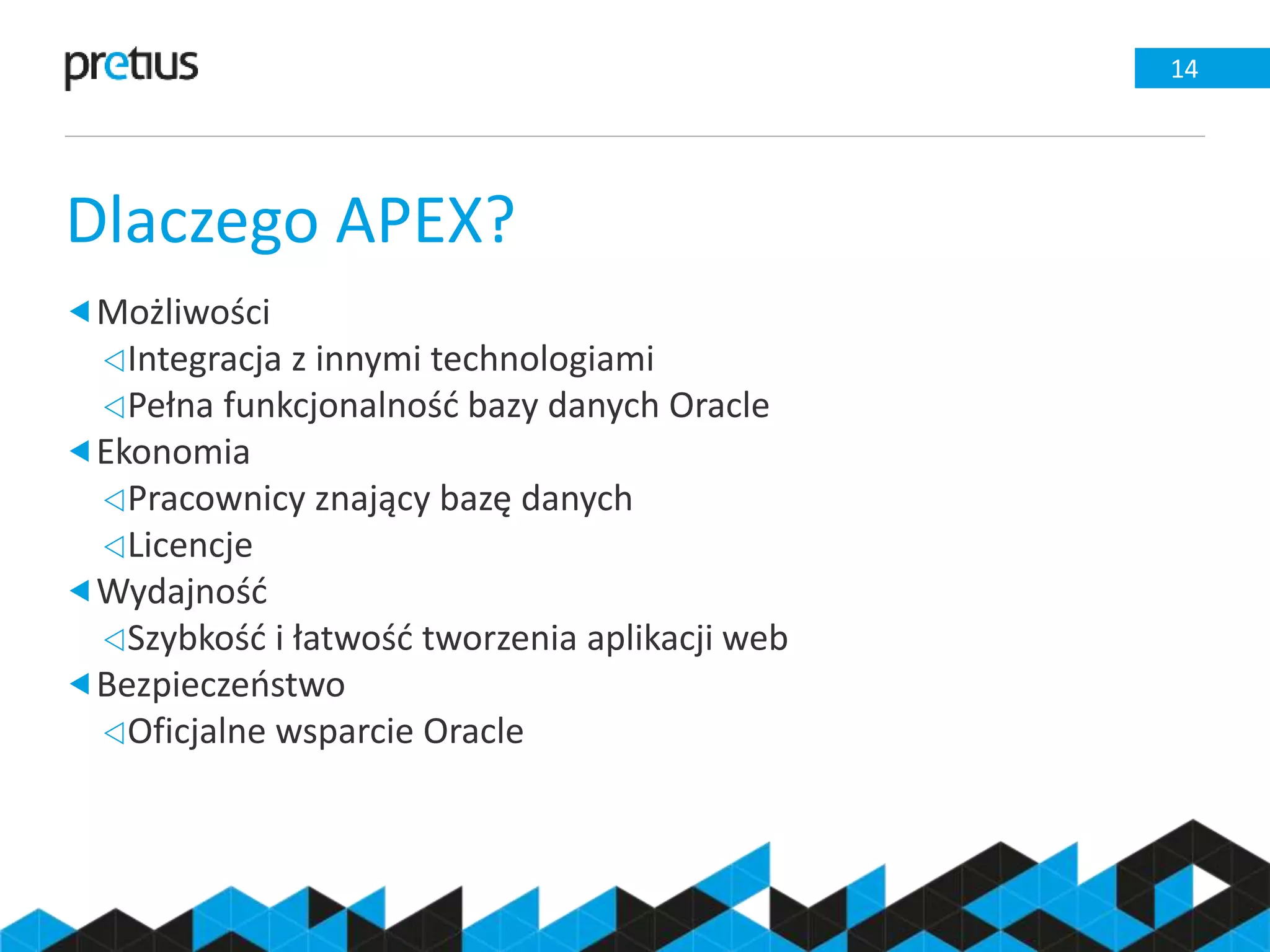 Dlaczego APEX?
14
Możliwości
Integracja z innymi technologiami
Pełna funkcjonalność bazy danych Oracle
Ekonomia
Pracownicy znający bazę danych
Licencje
Wydajność
Szybkość i łatwość tworzenia aplikacji web
Bezpieczeństwo
Oficjalne wsparcie Oracle
 