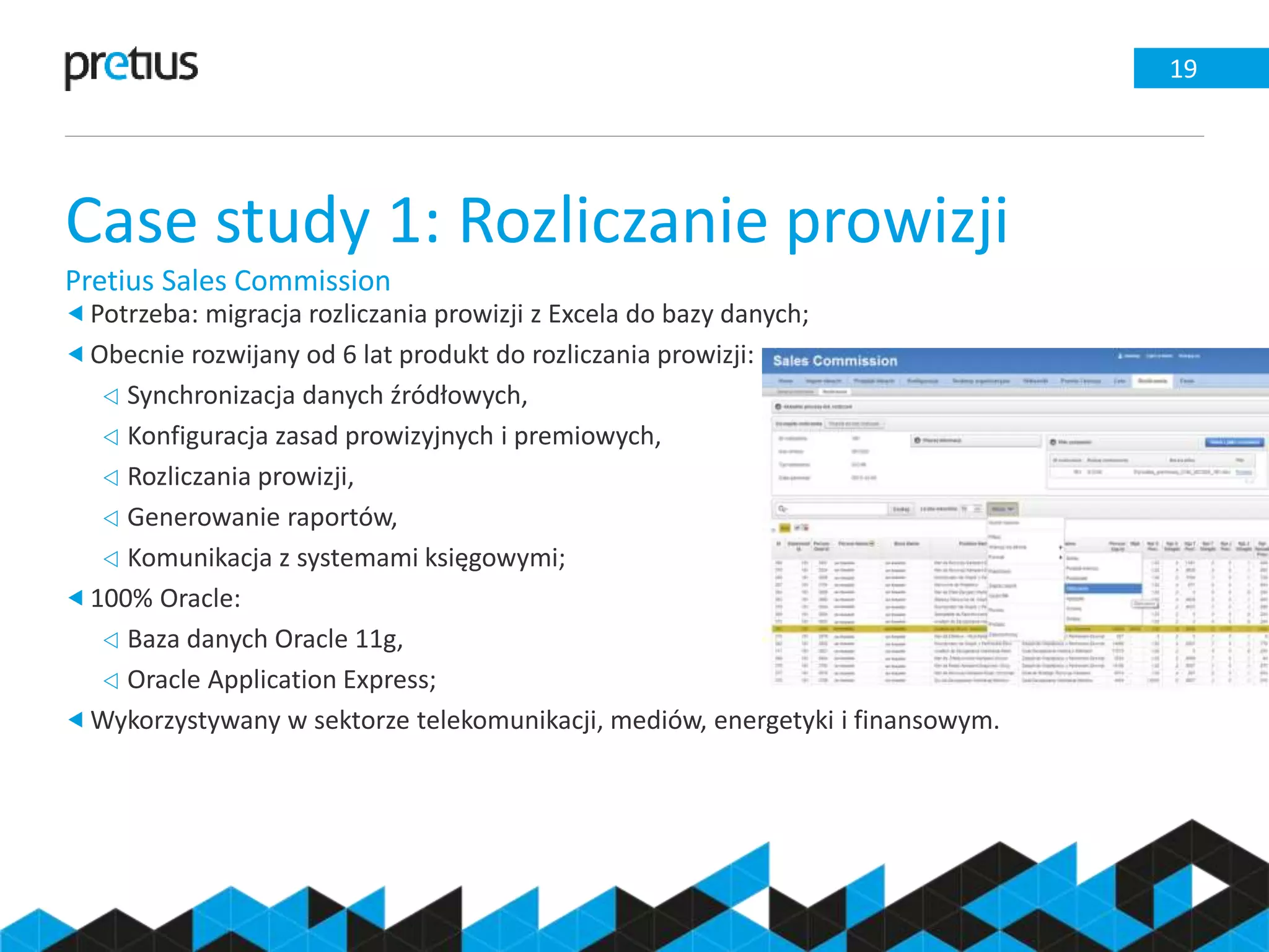 Case study 1: Rozliczanie prowizji
Pretius Sales Commission
19
Potrzeba: migracja rozliczania prowizji z Excela do bazy danych;
Obecnie rozwijany od 6 lat produkt do rozliczania prowizji:
 Synchronizacja danych źródłowych,
 Konfiguracja zasad prowizyjnych i premiowych,
 Rozliczania prowizji,
 Generowanie raportów,
 Komunikacja z systemami księgowymi;
100% Oracle:
 Baza danych Oracle 11g,
 Oracle Application Express;
Wykorzystywany w sektorze telekomunikacji, mediów, energetyki i finansowym.
 