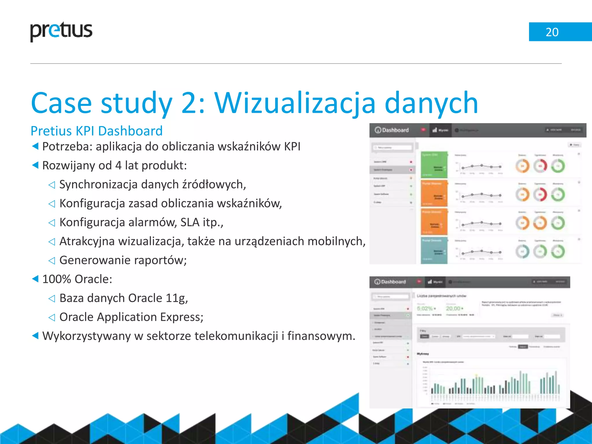 Case study 2: Wizualizacja danych
Pretius KPI Dashboard
20
Potrzeba: aplikacja do obliczania wskaźników KPI
Rozwijany od 4 lat produkt:
 Synchronizacja danych źródłowych,
 Konfiguracja zasad obliczania wskaźników,
 Konfiguracja alarmów, SLA itp.,
 Atrakcyjna wizualizacja, także na urządzeniach mobilnych,
 Generowanie raportów;
100% Oracle:
 Baza danych Oracle 11g,
 Oracle Application Express;
Wykorzystywany w sektorze telekomunikacji i finansowym.
 