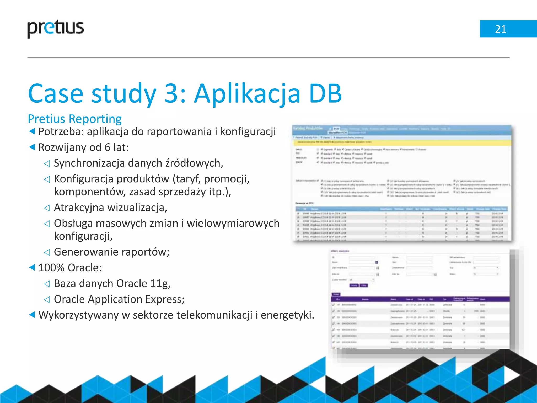 Case study 3: Aplikacja DB
Pretius Reporting
21
Potrzeba: aplikacja do raportowania i konfiguracji
Rozwijany od 6 lat:
 Synchronizacja danych źródłowych,
 Konfiguracja produktów (taryf, promocji,
komponentów, zasad sprzedaży itp.),
 Atrakcyjna wizualizacja,
 Obsługa masowych zmian i wielowymiarowych
konfiguracji,
 Generowanie raportów;
100% Oracle:
 Baza danych Oracle 11g,
 Oracle Application Express;
Wykorzystywany w sektorze telekomunikacji i energetyki.
 