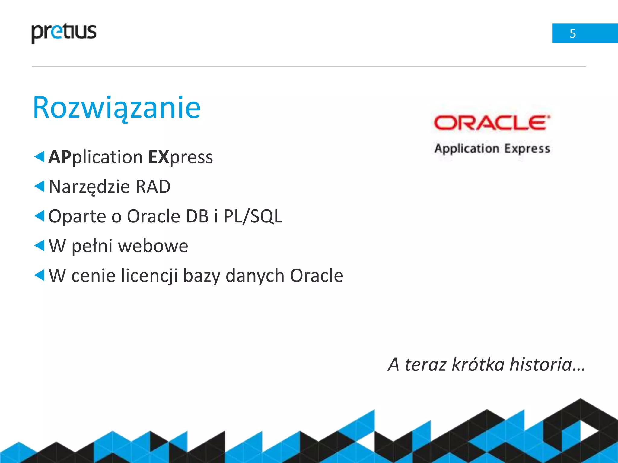 Rozwiązanie
5
APplication EXpress
Narzędzie RAD
Oparte o Oracle DB i PL/SQL
W pełni webowe
W cenie licencji bazy danych Oracle
A teraz krótka historia…
 
