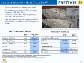 JUNE 2011 BRUCEJACK HIGH-GRADE PEA(1)
      High-grade gold-silver underground mine(2)
      Average processing rate of 1,500 tonnes/day
       producing gold-silver doré;
      Capital cost of US$281.7 million; operating
       costs of C$158.36/t milled(3)
      Total life of mine (16 years) production of 2.16
       million ounces of gold and 14.72 million ounces
       of silver




                 Pre-Tax Economic Results                                                                             Production Summary
                                                     Base             Spot Price                                                  Years         Life of
                                                     Case               Case                                                      1 – 10        Mine
Gold Price (US$/oz)                                 1,100               1,536.30               Average Annual Production

Silver Price (US$/oz)                               21.00                 37.86                Gold (oz)                         173,200        135,000

NPV @ 5% (US$ mm)                                     662                 1,416                Silver (oz)                      1.1 million     918,000

IRR (%)                                              27.1                  48.3                Total Production

Payback (yrs)                                         4.2                   2.5                Gold (oz)                       1.73 million   2.16 million

Exchange rate (US$:C$)                               0.93                  1.02                Silver (oz)                     11.15 million 14.72 million

(1) Source: Technical Report and Preliminary Economic Assessment of the Brucejack Project, effective date June 3, 2011.
(2) Underground mining for first 12 years followed by small-scale open pit mining.
(3) Operating cost for underground operation. Open pit operating cost estimated at C$68.77/tonne milled.



    TSX:PVG                                                                                                                                                  21
 