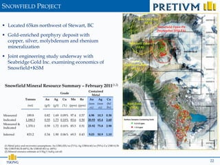 SNOWFIELD PROJECT
                                                                                                                Iron Cap Zone
                                                                                                                    (SEA)
 Located 65km northwest of Stewart, BC                                                                                      Snowfield Open Pit
                                                                                                                            (September 2010 PA)
 Gold-enriched porphyry deposit with
  copper, silver, molybdenum and rhenium                                                                  Mitchell Zone
  mineralization                                                                                              (SEA)


 Joint engineering study underway with
  Seabridge Gold Inc. examining economics of                                                           Sulphurets Zone
  Snowfield+KSM                                                                                             (SEA)




 Snowfield Mineral Resource Summary – February 2011(1,2)
                                                                   Contained
                                                  Grade
                                                                      Metal
                  Tonnes           Au      Ag      Cu Mo Re         Au Ag                Cu
                                                                   (mm (mm               (bil            Kerr Zone
                    (mt)          (g/t)   (g/t)    (%) (ppm) (ppm)
                                                                    oz)   oz)            lbs)             (SEA)

Measured           189.8          0.82    1.69 0.09% 97.4        0.57    4.98 10.3      0.38
Indicated         1,180.3         0.55    1.73 0.10% 83.6        0.50    20.93 65.4     2.60
Measured &
                  1,370.1         0.59    1.72 0.10% 85.5        0.51    25.92 75.8     2.98
Indicated

Inferred           833.2          0.34    1.90 0.06% 69.5        0.43    9.03    50.9   1.10


(1) Metal price and recoveries assumptions: Au US$1,025/oz (71%); Ag US$16.60/oz (70%); Cu US$3.0/lb           (70%);
Mo US$19.00/lb (60%); Re US$145.00/oz. (60%)
(2) Mineral resource estimate at 0.30g/t AuEq cut-off.



  TSX:PVG                                                                                                                                         22
 