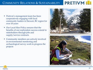COMMUNITY RELATIONS & SUSTAINABILITY



  Pretivm’s management team has been
   cooperatively engaging with local
   community leaders in Stewart, BC region for
   over 10 years
  Our Local Hire Policy ensures that the
   benefits of our exploration success extend to
   stakeholders through jobs and
   supply/service contracts
  Community members are actively involved
   in environmental monitoring and
   archaeological survey work to progress the
   projects




TSX:PVG                                            25
 