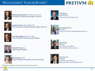 MANAGEMENT TEAM & BOARD(1)


                                                                          Noel Dunn
                   Robert Quartermain, B.Sc, M.Sc, P.Geo, D.Sc            Lead Director
                   President & Chief Executive Officer, Director
                                                                          Partner, Niantic Partners LLC




                   Joseph Ovsenek, B.Sc, P.Eng, LLB
                   Vice President & Chief Development Officer, Director
                                                                          Ross Mitchell, CA
                                                                          Director
                                                                          Former CFO, Silver Standard Resources Inc.


                   Ken McNaughton, M.A. Sc., P.Eng.
                   Vice President & Chief Exploration Officer


                                                                          John Smith
                                                                          Director
                                                                          Chief Executive Officer,
                   Peter de Visser, CA                                    Silver Standard Resources Inc.
                   Chief Financial Officer




                                                                          Tom Yip, CA
                   Ken Konkin, P.Geo
                                                                          Director
                   Project Manager, Snowfield & Brucejack Projects
                                                                          Chief Financial Officer,
                                                                          International Tower Hill Mines Ltd

(1)All senior management and directors are shareholders of Pretivm


 TSX:PVG                                                                                                               29
 