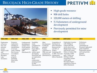 BRUCEJACK HIGH-GRADE HISTORY

                                                                                   High-grade resource
                                                                                   908 drill holes
                                                                                   120,000 meters of drilling
                                                                                   5.3 kilometers of underground
                                                                                    development
                                                                                   Previously permitted for mine
                                                                                    development

1960-1980       1980-1985         1986-1989        1990              1992             1999-2000           2009-2010              2011

Exploration     Extensive         Underground      Feasibility       Mine             Acquisition of      Exploration resumes    Preliminary
of known        exploration       development      study             Development      Newhawk by          with drilling at       Economic
base and        resulting in      of West Zone     completed for     Certificate      Silver Standard     Galena Hill, the       Assessment on
precious        identification    (5,276 meters)   West Zone.        granted.         Resources Inc.      newly-discovered       Brucejack high-grade
metals          of several        completed in     From 1986 to      Further          and 60% of          Bridge Zone, Gossan    gold completed.
targets north   zones. Drilling   1989.            1990, $37         exploration in   project;            Hill and SG zones.     Exploration permit
and             then focuses      (Newhawk JV)     million spent     1994; care and   remaining 40%       Holes at Galena Hill   and road permits
northwest of    on southern                        developing        maintenance.     in 2001. Care and   encounter visible      granted.
Brucejack       areas of                           West Zone and     (Newhawk JV)     maintenance.        gold. Follow-up        (Pretivm)
Lake.           property                           on exploration.                    (Silver Standard)   drilling in 2010
(Granduc)       including                          Road                                                   encounters further
                West Zone.                         construction                                           visible gold.
                (Esso)                             permit granted                                         Brucejack Project
                                                   in 1991.                                               acquired by Pretivm.
                                                   (Newhawk JV)                                           (Silver Standard)




   TSX:PVG                                                                                                                                              7
 