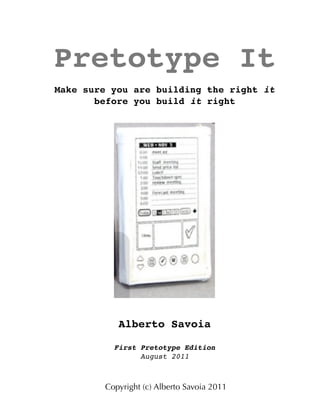 Pretotype It
Make sure you are building the right it
before you build it right
Alberto Savoia
First Pretotype Edition
August 2011
Copyright (c) Alberto Savoia 2011
 
