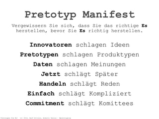 Pretotypen Sie Es! (c) 2014, Ralf Allrutz, Alberto Savoia - #pretotyping
Vergewissern Sie sich, dass Sie das richtige Es
herstellen, bevor Sie Es richtig herstellen. 
Innovatoren schlagen Ideen
Pretotypen schlagen Produktypen
Daten schlagen Meinungen
Jetzt schlägt Später
Handeln schlägt Reden
Einfach schlägt Kompliziert
Commitment schlägt Komittees
Pretotyp Manifest
 