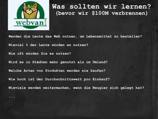 Was sollten wir lernen? 
(bevor wir $100M verbrennen)
Werden die Leute das Web nutzen, um Lebensmittel zu bestellen?
Wieviel % der Leute würden es nutzen?
Wie oft würden Sie es nutzen?
Wird es in Städten mehr genutzt als im Umland?
Welche Arten von Produkten werden sie kaufen?
Wie hoch ist der Durchschnittswert pro Einkauf?
Wieviele werden weitermachen, wenn die Neugier sich gelegt hat?
...
 