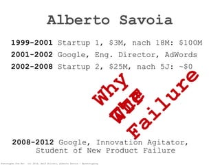Pretotypen Sie Es! (c) 2014, Ralf Allrutz, Alberto Savoia - #pretotyping
Alberto Savoia
1999-2001 Startup 1, $3M, nach 18M: $100M
2001-2002 Google, Eng. Director, AdWords
2002-2008 Startup 2, $25M, nach 5J: ~$0
Why 
The 
Failure
WTF2008-2012 Google, Innovation Agitator, 
Student of New Product Failure
 