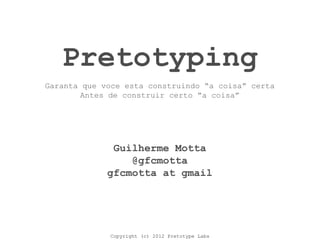 Copyright (c) 2012 Pretotype Labs
Pretotyping
Guilherme Motta
@gfcmotta
gfcmotta at gmail
Garanta que voce esta construindo “a coisa” certa
Antes de construir certo “a coisa”
 