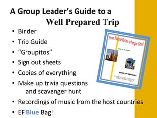 A Group Leader’s Guide to a  Well Prepared Trip Binder Trip Guide  “ Groupitos” Sign out sheets Copies of everything Make up trivia questions  and scavenger hunt Recordings of music from the host countries EF  Blue  Bag! 