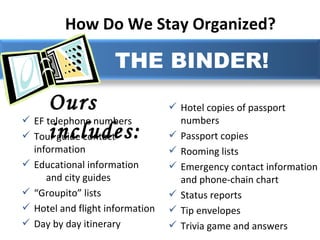 How Do We Stay Organized?   Ours includes: THE BINDER! EF telephone numbers  Tour guide contact information Educational information  and city guides “ Groupito” lists Hotel and flight information Day by day itinerary Hotel copies of passport numbers Passport copies Rooming lists Emergency contact information and phone-chain chart Status reports Tip envelopes Trivia game and answers 
