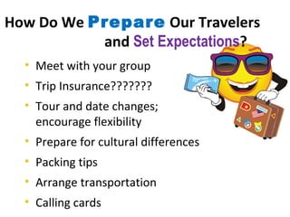 How Do We  Prepare  Our Travelers  and  Set Expectations ? Meet with your group Trip Insurance???????  Tour and date changes;  encourage flexibility Prepare for cultural differences Packing tips Arrange transportation Calling cards  