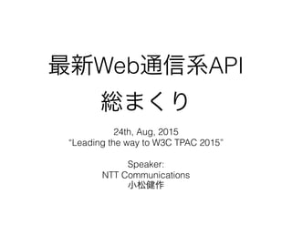 最新Web通信系API
総まくり
24th, Aug, 2015
“Leading the way to W3C TPAC 2015”
Speaker:
NTT Communications
小松健作
 