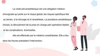 La visite pré-anesthésique est une obligation médico-
chirurgicale qui porte sur le risque global, les risques spécifique liés
au terrain, à la chirurgie et à l’anesthésie. La procédure anesthésique
choisie, le déroulement de la prise en charge péri opératoire établie
et les complications éventuelles.
elle est effectuée par le médecin anesthésiste. Elle a lieu
dans les heures précédant l’intervention.
 