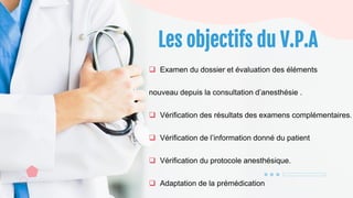 Les objectifs du V.P.A
 Examen du dossier et évaluation des éléments
nouveau depuis la consultation d’anesthésie .
 Vérification des résultats des examens complémentaires.
 Vérification de l’information donné du patient
 Vérification du protocole anesthésique.
 Adaptation de la prémédication
 
