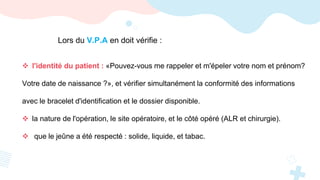 Lors du V.P.A en doit vérifie :
 l'identité du patient : «Pouvez-vous me rappeler et m'épeler votre nom et prénom?
Votre date de naissance ?», et vérifier simultanément la conformité des informations
avec le bracelet d'identification et le dossier disponible.
 la nature de l'opération, le site opératoire, et le côté opéré (ALR et chirurgie).
 que le jeûne a été respecté : solide, liquide, et tabac.
 