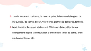  que la tenue est conforme, la douche prise, l'absence d'allergies, de
maquillage, de vernis, bijoux, vêtements, prothèses dentaires, lentilles.
 l'état dentaire, la classe Mallampati, l'état vasculaire ; détecter un
changement depuis la consultation d'anesthésie : état de santé, prise
médicamenteuse, etc.
 
