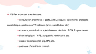  Vérifier le dossier anesthésique :
+ consultation anesthésie : geste, ATCD/ risques, traitements, protocole
anesthésique, gestion des TT habituels (arrêt, substitution, etc.)
+ examens, consultations spécialisées et résultats : ECG, Rx pulmonaire.
+ bilan biologique : NFS, plaquettes, hémostase, etc.
+ dossier transfusionnel, GS, RAI, etc.
+ protocole d'anesthésie prescrit.
 