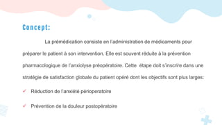 C o n cept:
La prémédication consiste en l’administration de médicaments pour
préparer le patient à son intervention. Elle est souvent réduite à la prévention
pharmacologique de l’anxiolyse préopératoire. Cette étape doit s’inscrire dans une
stratégie de satisfaction globale du patient opéré dont les objectifs sont plus larges:
 Réduction de l’anxiété périoperatoire
 Prévention de la douleur postopératoire
 