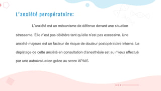 L ’ a n x i été p e r opér atoi re:
L’anxiété est un mécanisme de défense devant une situation
stressante. Elle n’est pas délétère tant qu’elle n’est pas excessive. Une
anxiété majeure est un facteur de risque de douleur postopératoire interne. Le
dépistage de cette anxiété en consultation d’anesthésie est au mieux effectué
par une autoévaluation grâce au score APAIS
 