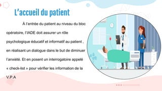 À l’entrée du patient au niveau du bloc
opératoire, l’IADE doit assurer un rôle
psychologique éducatif et informatif au patient ,
en réalisant un dialogue dans le but de diminuer
l’anxiété. Et en posent un interrogatoire appelé
« check-list » pour vérifier les information de la
V.P.A
L’accueil du patient
 