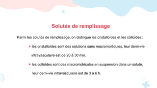 Parmi les solutés de remplissage, on distingue les cristalloïdes et les colloïdes :
+ les cristalloïdes sont des solutions sans macromolécules, leur demi-vie
intravasculaire est de 20 à 30 min.
+ les colloïdes sont des macromolécules en suspension dans un soluté,
leur demi-vie intravasculaire est de 3 à 6 h.
Solutés de remplissage
 