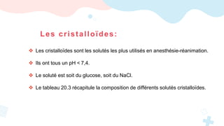 Les cristalloïdes:
 Les cristalloïdes sont les solutés les plus utilisés en anesthésie-réanimation.
 Ils ont tous un pH < 7,4.
 Le soluté est soit du glucose, soit du NaCl.
 Le tableau 20.3 récapitule la composition de différents solutés cristalloïdes.
 