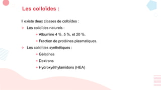 Les colloïdes :
Il existe deux classes de colloïdes :
 Les colloïdes naturels :
+ Albumine 4 %, 5 %, et 20 %.
+ Fraction de protéines plasmatiques.
 Les colloïdes synthétiques :
+ Gélatines
+ Dextrans
+ Hydroxyéthylamidons (HEA)
 
