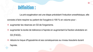 Définition :
La pré-oxygénation est une étape précédant l’induction anesthésique, elle
consiste à faire respirer au patient de l'oxygène à 100 % en volume pour :
 augmenter les réserves en O2 de l'organisme.
 augmenter la durée de tolérance à l'apnée en augmentant la fraction alvéolaire en
O2 (FAO2) .
 réduire le risque d'hypoxémie et ses conséquences au niveau tissulaire durant
l'apnée.
 