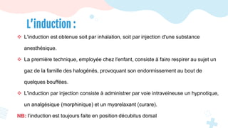  L'induction est obtenue soit par inhalation, soit par injection d'une substance
anesthésique.
 La première technique, employée chez l'enfant, consiste à faire respirer au sujet un
gaz de la famille des halogénés, provoquant son endormissement au bout de
quelques bouffées.
 L'induction par injection consiste à administrer par voie intraveineuse un hypnotique,
un analgésique (morphinique) et un myorelaxant (curare).
NB: l’induction est toujours faite en position décubitus dorsal
L’induction :
 