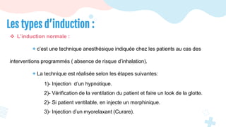  L’induction normale :
+ c’est une technique anesthésique indiquée chez les patients au cas des
interventions programmés ( absence de risque d’inhalation).
+ La technique est réalisée selon les étapes suivantes:
1)- Injection d’un hypnotique.
2)- Vérification de la ventilation du patient et faire un look de la glotte.
2)- Si patient ventilable, en injecte un morphinique.
3)- Injection d’un myorelaxant (Curare).
Les types d’induction :
 