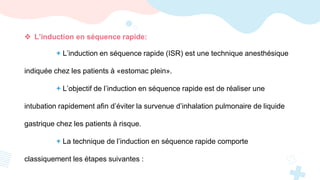  L’induction en séquence rapide:
+ L’induction en séquence rapide (ISR) est une technique anesthésique
indiquée chez les patients à «estomac plein».
+ L’objectif de l’induction en séquence rapide est de réaliser une
intubation rapidement afin d’éviter la survenue d’inhalation pulmonaire de liquide
gastrique chez les patients à risque.
+ La technique de l’induction en séquence rapide comporte
classiquement les étapes suivantes :
 