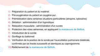 1) Préparation du patient et du matériel.
2) Pré-oxygénation du patient en oxygène pur.
3) Prémédication dans certaines situations particulières (atropine, xylocaïne)
4) Sédation : administration d'un hypnotique
5) Relaxation musculaire : administration d'un curare
6) Protection des voies aériennes, en appliquant la manœuvre de Sellick.
7) Introduction de la sonde
8) Gonflage du ballonnet
9) Vérification de la position de la sonde par l'auscultation pulmonaire bilatérale,
confirmée par six tracés successifs et identiques au capnogramme.
10) Relâchement de la manœuvre de Sellick.
 