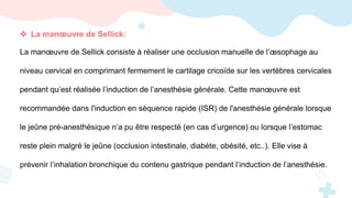  La manœuvre de Sellick:
La manœuvre de Sellick consiste à réaliser une occlusion manuelle de l’œsophage au
niveau cervical en comprimant fermement le cartilage cricoïde sur les vertèbres cervicales
pendant qu’est réalisée l’induction de l’anesthésie générale. Cette manœuvre est
recommandée dans l'induction en séquence rapide (ISR) de l'anesthésie générale lorsque
le jeûne pré-anesthésique n’a pu être respecté (en cas d’urgence) ou lorsque l’estomac
reste plein malgré le jeûne (occlusion intestinale, diabète, obésité, etc..). Elle vise à
prévenir l’inhalation bronchique du contenu gastrique pendant l’induction de l’anesthésie.
 