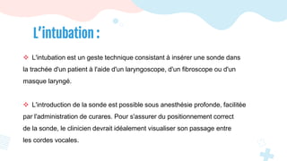 L’intubation :
 L'intubation est un geste technique consistant à insérer une sonde dans
la trachée d'un patient à l'aide d'un laryngoscope, d'un fibroscope ou d'un
masque laryngé.
 L'introduction de la sonde est possible sous anesthésie profonde, facilitée
par l'administration de curares. Pour s'assurer du positionnement correct
de la sonde, le clinicien devrait idéalement visualiser son passage entre
les cordes vocales.
 