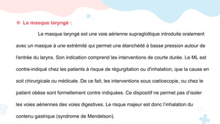  Le masque laryngé :
Le masque laryngé est une voie aérienne supraglottique introduite oralement
avec un masque à une extrémité qui permet une étanchéité à basse pression autour de
l'entrée du larynx. Son indication comprend les interventions de courte durée. Le ML est
contre-indiqué chez les patients à risque de régurgitation ou d'inhalation, que la cause en
soit chirurgicale ou médicale. De ce fait, les interventions sous cœlioscopie, ou chez le
patient obèse sont formellement contre indiquées. Ce dispositif ne permet pas d’isoler
les voies aériennes des voies digestives. Le risque majeur est donc l’inhalation du
contenu gastrique (syndrome de Mendelson).
 