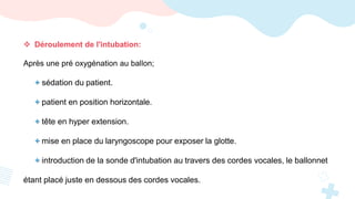  Déroulement de l'intubation:
Après une pré oxygénation au ballon;
+ sédation du patient.
+ patient en position horizontale.
+ tête en hyper extension.
+ mise en place du laryngoscope pour exposer la glotte.
+ introduction de la sonde d'intubation au travers des cordes vocales, le ballonnet
étant placé juste en dessous des cordes vocales.
 